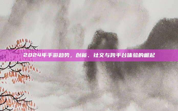 2024年手游趋势,创新、社交与跨平台体验的崛起